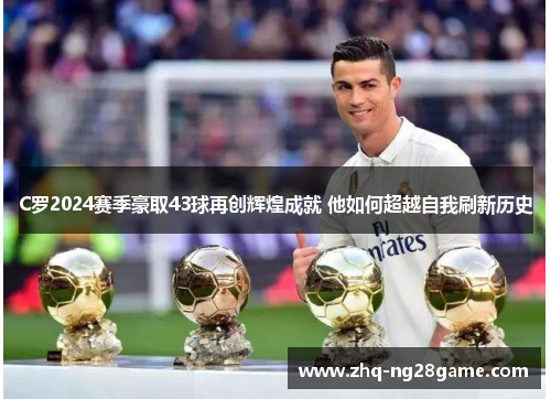 C罗2024赛季豪取43球再创辉煌成就 他如何超越自我刷新历史