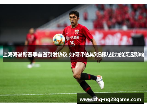 上海海港新赛季首签引发热议 如何评估其对球队战力的深远影响