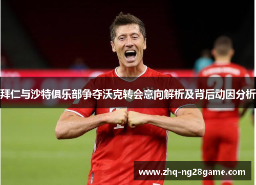 拜仁与沙特俱乐部争夺沃克转会意向解析及背后动因分析