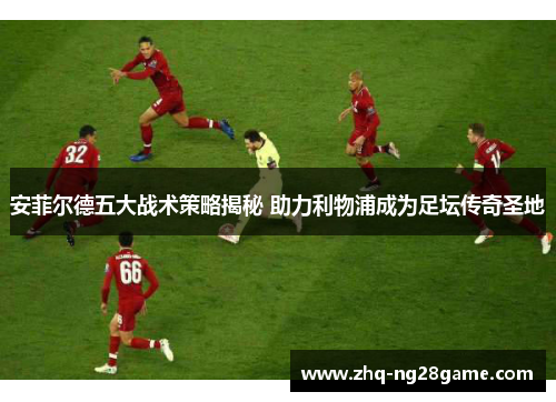 安菲尔德五大战术策略揭秘 助力利物浦成为足坛传奇圣地