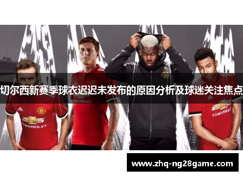 切尔西新赛季球衣迟迟未发布的原因分析及球迷关注焦点
