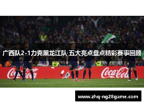 广西队2-1力克黑龙江队 五大亮点盘点精彩赛事回顾