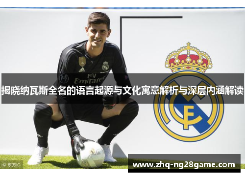 揭晓纳瓦斯全名的语言起源与文化寓意解析与深层内涵解读