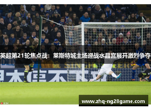 英超第21轮焦点战：莱斯特城主场迎战水晶宫展开激烈争夺