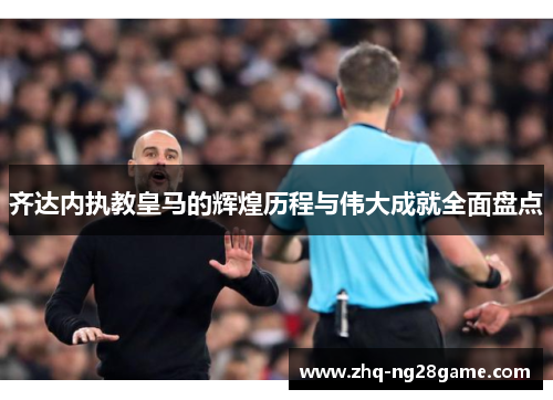 齐达内执教皇马的辉煌历程与伟大成就全面盘点