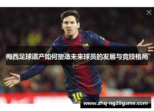 梅西足球遗产如何塑造未来球员的发展与竞技格局