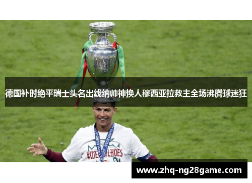 德国补时绝平瑞士头名出线纳帅神换人穆西亚拉救主全场沸腾球迷狂