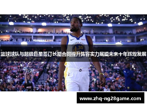 篮球球队与超级巨星签订长期合同提升阵容实力展望未来十年辉煌发展